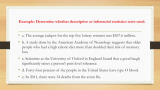 Example: Determine whether descriptive or inferential statistics were used.
• a. The average jackpot for the top five lottery winners was $367.6 million.
• b. A study done by the American Academy of Neurology suggests that older
people who had a high caloric diet more than doubled their risk of memory
loss.
• c. Scientists at the University of Oxford in England found that a good laugh
significantly raises a person’s pain level tolerance.
• d. Forty-four percent of the people in the United States have type O blood.
• e. In 2011, there were 34 deaths from the avian flu.
 