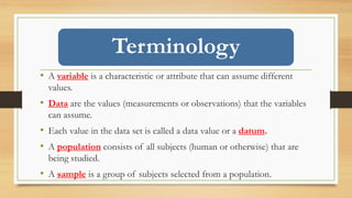Terminology
• A variable is a characteristic or attribute that can assume different
values.
• Data are the values (measurements or observations) that the variables
can assume.
• Each value in the data set is called a data value or a datum.
• A population consists of all subjects (human or otherwise) that are
being studied.
• A sample is a group of subjects selected from a population.
 