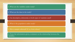 1. What are the variables under study?
2. What are the data in the study?
3. Are descriptive, inferential, or both types of statistics used?
4. What is the population under study?
5. Was a sample collected? If so, from where?
6. From the information given, comment on the relationship between the
variables.
 