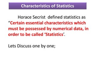 Horace Secrist defined statistics as
“Certain essential characteristics which
must be possessed by numerical data, in
order to be called ‘Statistics’.
Lets Discuss one by one;
Characteristics of Statistics
 