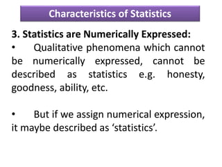 Characteristics of Statistics
3. Statistics are Numerically Expressed:
• Qualitative phenomena which cannot
be numerically expressed, cannot be
described as statistics e.g. honesty,
goodness, ability, etc.
• But if we assign numerical expression,
it maybe described as ‘statistics’.
 