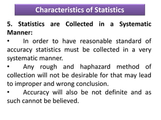 Characteristics of Statistics
5. Statistics are Collected in a Systematic
Manner:
• In order to have reasonable standard of
accuracy statistics must be collected in a very
systematic manner.
• Any rough and haphazard method of
collection will not be desirable for that may lead
to improper and wrong conclusion.
• Accuracy will also be not definite and as
such cannot be believed.
 