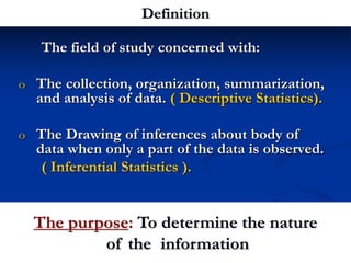 The purpose: To determine the nature
of the information
The field of study concerned with:
o The collection, organization, summarization,
and analysis of data. ( Descriptive Statistics).
o The Drawing of inferences about body of
data when only a part of the data is observed.
( Inferential Statistics ).
Definition
Dr Tarekk
 