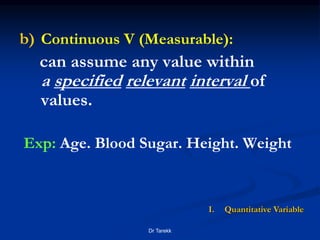 b) Continuous V (Measurable):
can assume any value within
a specified relevant interval of
values.
Exp: Age. Blood Sugar. Height. Weight
I. Quantitative Variable
Dr Tarekk
 
