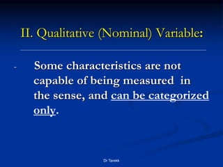 II. Qualitative (Nominal) Variable:
- Some characteristics are not
capable of being measured in
the sense, and can be categorized
only.
Dr Tarekk
 