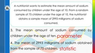 A nutritionist wants to estimate the mean amount of sodium
consumed by children under the age of 10. From a random
sample of 75 children under the age of 10, the nutritionist
obtains a sample mean of 2993 milligrams of sodium
consumed.
3. The mean amount of sodium consumed by
children under the age of ten.
4. The mean of 2993 milligrams of sodium obtained
from the sample of 75 children.
parameter
statistic
 