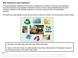 Why should you learn statistics?
In the general sense, statistics is the science of dealing with variability, uncertainty, and subjectivity
to produce objective and quantitative information that can assist in making reliable decisions about
numerous situations in life. Globally, statistics is a key tool in governments and organizations
activities.
The reason we need statistics is that we are living in a world of numbers, or more precisely a world of data.
• Numbers are called data, only when they reflect information
• Data, on the other hand, are called statistics when they reflect specific or descriptive measures
of the phenomenon or the event under study
2
Notes:
……………………………………………………………………………………………………………………………………………………………………………………………
…………………………………………………………………………………………………………………………………………………………………………………………….
 