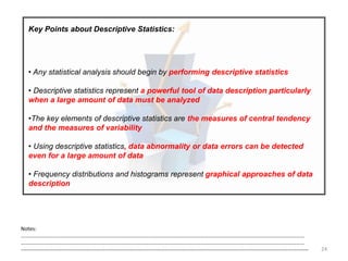 24
Key Points about Descriptive Statistics:
• Any statistical analysis should begin by performing descriptive statistics
• Descriptive statistics represent a powerful tool of data description particularly
when a large amount of data must be analyzed
•The key elements of descriptive statistics are the measures of central tendency
and the measures of variability
• Using descriptive statistics, data abnormality or data errors can be detected
even for a large amount of data
• Frequency distributions and histograms represent graphical approaches of data
description
Notes:
……………………………………………………………………………………………………………………………………………………………………………………………
……………………………………………………………………………………………………………………………………………………………………………………………
--------------------------------------------------------------------------------------------------------------------------------------------------------------------
 