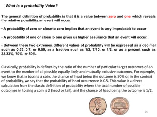 26
What is a probability Value?
The general definition of probability is that it is a value between zero and one, which reveals
the relative possibility an event will occur.
• A probability of zero or close to zero implies that an event is very improbable to occur
• A probability of one or close to one gives us higher assurance that an event will occur.
• Between these two extremes, different values of probability will be expressed as a decimal
such as 0.33, 0.7, or 0.50, as a fraction such as 1/3, 7/10, or 1/2, or as a percent such as
33.33%, 70%, or 50%.
Classically, probability is defined by the ratio of the number of particular target outcomes of an
event to the number of all possible equally likely and mutually exclusive outcomes. For example,
we know that in tossing a coin, the chance of head being the outcome is 50% or, in the context
of probability, we say that the probability of head occurrence is 0.5. This value is a direct
calculation from the classic definition of probability where the total number of possible
outcomes in tossing a coin is 2 (head or tail), and the chance of head being the outcome is 1/2.
H T
 