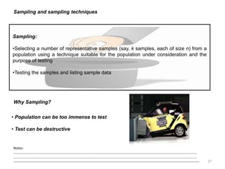 27
Sampling and sampling techniques
Sampling:
•Selecting a number of representative samples (say, k samples, each of size n) from a
population using a technique suitable for the population under consideration and the
purpose of testing
•Testing the samples and listing sample data
Notes:
……………………………………………………………………………………………………………………………………………………………………………………………
……………………………………………………………………………………………………………………………………………………………………………………………
--------------------------------------------------------------------------------------------------------------------------------------------------------------------
Why Sampling?
• Population can be too immense to test
• Test can be destructive
 
