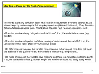 34
In order to avoid any confusion about what level of measurement a variable belongs to, we
should begin by addressing the following key questions (Michael Sullivan III, 2010, Statistics-
Informed Decisions Using Data, Third Edition, Prentice Hall, Pearson Education, Inc.):
• Does the variable simply categorize each individual? If so, the variable is nominal (e.g.
gender)
• Does the variable categorize and allow ranking of each value of the variable? If so, the
variable is ordinal (letter grade in your calculus class)
• Do differences in values of the variable have meaning, but a value of zero does not mean
the absence of the quantity? If so, the variable is interval (e.g. temperature).
• Do ratios of values of the variable have meaning and there is a natural zero starting point?
If so, the variable is ratio (e.g. human weight and number of hours you study every week)
Key tips to figure out the level of measurement:
Notes:
……………………………………………………………………………………………………………………………………………………………………………………………
……………………………………………………………………………………………………………………………………………………………………………………………
--------------------------------------------------------------------------------------------------------------------------------------------------------------------
 
