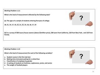 36
Working Problem 1.11:
What is the level of measurement reflected by the following data?
(a) The ages of a sample of students entering first year of college:
18, 21, 19, 17, 16, 22, 21, 22, 23, 18, 18, 17, 19
(b) In a survey of 500 luxury-house owners (above $2million price), 200 were from California, 150 from New York, and 150 from
Florida.
Working Problem 1.12:
What is the level of measurement for each of the following variables?
a. Student scores in the first stat test
b. Waiting time (minutes) waiting for a school bus
c. Classification of employee by gender
d. A ranking of students as freshman, sophomore, junior, and senior
e. The weight of football players
 