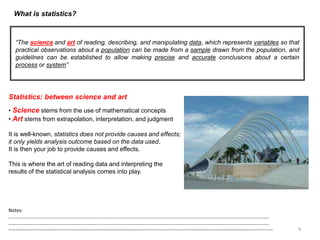 What is statistics?
“The science and art of reading, describing, and manipulating data, which represents variables so that
practical observations about a population can be made from a sample drawn from the population, and
guidelines can be established to allow making precise and accurate conclusions about a certain
process or system”
Statistics: between science and art
• Science stems from the use of mathematical concepts
• Art stems from extrapolation, interpretation, and judgment
It is well-known, statistics does not provide causes and effects;
it only yields analysis outcome based on the data used.
It is then your job to provide causes and effects.
This is where the art of reading data and interpreting the
results of the statistical analysis comes into play.
4
Notes:
……………………………………………………………………………………………………………………………………………………………………………………………
……………………………………………………………………………………………………………………………………………………………………………………………
--------------------------------------------------------------------------------------------------------------------------------------------------------------------
 