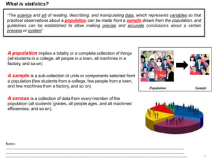 7
What is statistics?
“The science and art of reading, describing, and manipulating data, which represents variables so that
practical observations about a population can be made from a sample drawn from the population, and
guidelines can be established to allow making precise and accurate conclusions about a certain
process or system”
Population Sample
A population implies a totality or a complete collection of things
(all students in a college, all people in a town, all machines in a
factory, and so on)
A sample is a sub-collection of units or components selected from
a population (few students from a college, few people from a town,
and few machines from a factory, and so on)
A census is a collection of data from every member of the
population (all students’ grades, all people ages, and all machines’
efficiencies, and so on).
Notes:
……………………………………………………………………………………………………………………………………………………………………………………………
……………………………………………………………………………………………………………………………………………………………………………………………
--------------------------------------------------------------------------------------------------------------------------------------------------------------------
 