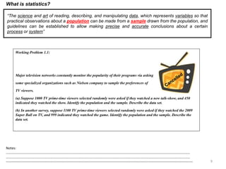 9
Working Problem 1.1:
Major television networks constantly monitor the popularity of their programs via asking
some specialized organizations such as Nielsen company to sample the preferences of
TV viewers.
(a) Suppose 1000 TV prime-time viewers selected randomly were asked if they watched a new talk-show, and 450
indicated they watched the show. Identify the population and the sample. Describe the data set.
(b) In another survey, suppose 1100 TV prime-time viewers selected randomly were asked if they watched the 2009
Super Ball on TV, and 999 indicated they watched the game. Identify the population and the sample. Describe the
data set.
What is statistics?
“The science and art of reading, describing, and manipulating data, which represents variables so that
practical observations about a population can be made from a sample drawn from the population, and
guidelines can be established to allow making precise and accurate conclusions about a certain
process or system”
Notes:
……………………………………………………………………………………………………………………………………………………………………………………………
……………………………………………………………………………………………………………………………………………………………………………………………
--------------------------------------------------------------------------------------------------------------------------------------------------------------------
 