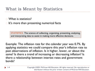What is Meant by Statistics
Copyright ©2021 McGraw-Hill Education. All rights reserved. No reproduction or
distribution without the prior written consent of McGraw-Hill Education.
� What is statistics?
� It’s more than presenting numerical facts
Example: The inflation rate for the calendar year was 0.7%. By
applying statistics we could compare this year’s inflation rate to
past observations of inflation. Is it higher, lower, or about the
same? Is there a trend of increasing or decreasing inflation? Is
there a relationship between interest rates and government
bonds?
1-4
STATISTICS The science of collecting, organizing, presenting, analyzing,
and interpreting data to assist in making more effective decisions.
 