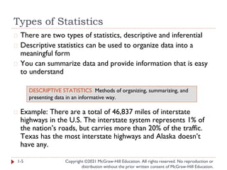 Types of Statistics
Copyright ©2021 McGraw-Hill Education. All rights reserved. No reproduction or
distribution without the prior written consent of McGraw-Hill Education.
� There are two types of statistics, descriptive and inferential
� Descriptive statistics can be used to organize data into a
meaningful form
� You can summarize data and provide information that is easy
to understand
� Example: There are a total of 46,837 miles of interstate
highways in the U.S. The interstate system represents 1% of
the nation’s roads, but carries more than 20% of the traffic.
Texas has the most interstate highways and Alaska doesn’t
have any.
1-5
DESCRIPTIVE STATISTICS Methods of organizing, summarizing, and
presenting data in an informative way.
 