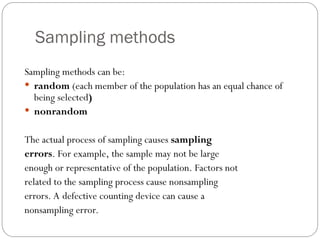 Sampling methods
Sampling methods can be:
 random (each member of the population has an equal chance of
being selected)
 nonrandom
The actual process of sampling causes sampling
errors. For example, the sample may not be large
enough or representative of the population. Factors not
related to the sampling process cause nonsampling
errors. A defective counting device can cause a
nonsampling error.
 
