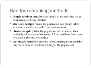 Random sampling methods
 simple random sample (each sample of the same size has an
equal chance of being selected)
 stratified sample (divide the population into groups called
strata and then take a sample from each stratum)
 cluster sample (divide the population into strata and then
randomly select some of the strata. All the members from these
strata are in the cluster sample.)
 systematic sample (randomly select a starting point and take
every n-th piece of data from a listing of the population)
 