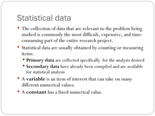 Statistical data
 The collection of data that are relevant to the problem being
studied is commonly the most difficult, expensive, and time-
consuming part of the entire research project.
 Statistical data are usually obtained by counting or measuring
items.
 Primary data are collected specifically for the analysis desired
 Secondary data have already been compiled and are available
for statistical analysis
 A variable is an item of interest that can take on many
different numerical values.
 A constant has a fixed numerical value.
 