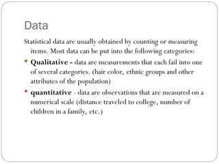 Data
Statistical data are usually obtained by counting or measuring
items. Most data can be put into the following categories:
 Qualitative - data are measurements that each fail into one
of several categories. (hair color, ethnic groups and other
attributes of the population)
 quantitative - data are observations that are measured on a
numerical scale (distance traveled to college, number of
children in a family, etc.)
 