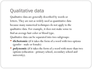 Qualitative data
Qualitative data are generally described by words or
letters. They are not as widely used as quantitative data
because many numerical techniques do not apply to the
qualitative data. For example, it does not make sense to
find an average hair color or blood type.
Qualitative data can be separated into two subgroups:
 dichotomic (if it takes the form of a word with two options
(gender - male or female)
 polynomic (if it takes the form of a word with more than two
options (education - primary school, secondary school and
university).
 
