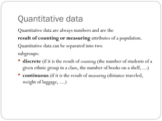Quantitative data
Quantitative data are always numbers and are the
result of counting or measuring attributes of a population.
Quantitative data can be separated into two
subgroups:
 discrete (if it is the result of counting (the number of students of a
given ethnic group in a class, the number of books on a shelf, ...)
 continuous (if it is the result of measuring (distance traveled,
weight of luggage, …)
 