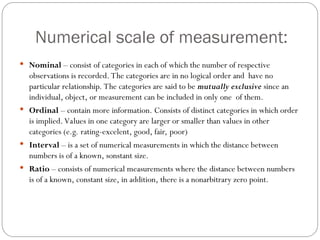 Numerical scale of measurement:
 Nominal – consist of categories in each of which the number of respective
observations is recorded. The categories are in no logical order and have no
particular relationship. The categories are said to be mutually exclusive since an
individual, object, or measurement can be included in only one of them.
 Ordinal – contain more information. Consists of distinct categories in which order
is implied. Values in one category are larger or smaller than values in other
categories (e.g. rating-excelent, good, fair, poor)
 Interval – is a set of numerical measurements in which the distance between
numbers is of a known, sonstant size.
 Ratio – consists of numerical measurements where the distance between numbers
is of a known, constant size, in addition, there is a nonarbitrary zero point.
 