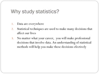 Why study statistics?
1. Data are everywhere
2. Statistical techniques are used to make many decisions that
affect our lives
3. No matter what your career, you will make professional
decisions that involve data. An understanding of statistical
methods will help you make these decisions efectively
 