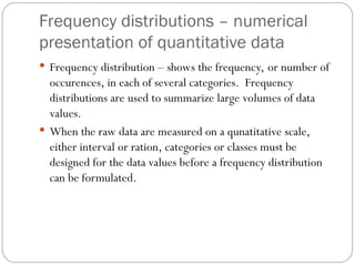 Frequency distributions – numerical
presentation of quantitative data
 Frequency distribution – shows the frequency, or number of
occurences, in each of several categories. Frequency
distributions are used to summarize large volumes of data
values.
 When the raw data are measured on a qunatitative scale,
either interval or ration, categories or classes must be
designed for the data values before a frequency distribution
can be formulated.
 