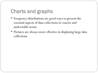 Charts and graphs
 Frequency distributions are good ways to present the
essential aspects of data collections in concise and
understable terms
 Pictures are always more effective in displaying large data
collections
 