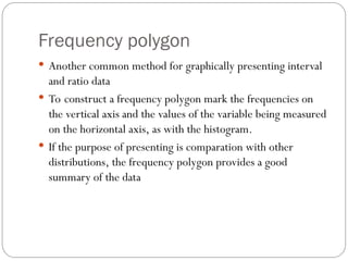 Frequency polygon
 Another common method for graphically presenting interval
and ratio data
 To construct a frequency polygon mark the frequencies on
the vertical axis and the values of the variable being measured
on the horizontal axis, as with the histogram.
 If the purpose of presenting is comparation with other
distributions, the frequency polygon provides a good
summary of the data
 