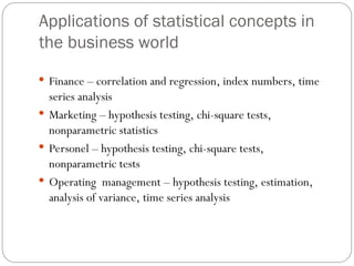 Applications of statistical concepts in
the business world
 Finance – correlation and regression, index numbers, time
series analysis
 Marketing – hypothesis testing, chi-square tests,
nonparametric statistics
 Personel – hypothesis testing, chi-square tests,
nonparametric tests
 Operating management – hypothesis testing, estimation,
analysis of variance, time series analysis
 