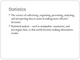 Statistics
 The science of collectiong, organizing, presenting, analyzing,
and interpreting data to assist in making more effective
decisions
 Statistical analysis – used to manipulate summarize, and
investigate data, so that useful decision-making information
results.
 