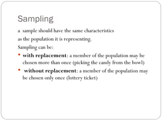 Sampling
a sample should have the same characteristics
as the population it is representing.
Sampling can be:
 with replacement: a member of the population may be
chosen more than once (picking the candy from the bowl)
 without replacement: a member of the population may
be chosen only once (lottery ticket)
 