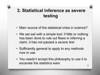 3. Statistical inference as severe
testing
• Main source of the statistical crisis in science?
• We set sail with a simple tool: if little or nothing
has been done to rule out flaws in inferring a
claim, it has not passed a severe test
• Sufficiently general to apply to any methods
now in use
• You needn’t accept this philosophy to use it to
excavate the statistics wars
10
 
