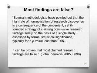 Most findings are false?
“Several methodologists have pointed out that the
high rate of nonreplication of research discoveries
is a consequence of the convenient, yet ill-
founded strategy of claiming conclusive research
findings solely on the basis of a single study
assessed by formal statistical significance,
typically for a p-value less than 0.05. …
It can be proven that most claimed research
findings are false.” (John Ioannidis 2005, 0696)
14
 