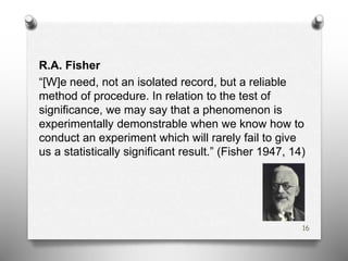 R.A. Fisher
“[W]e need, not an isolated record, but a reliable
method of procedure. In relation to the test of
significance, we may say that a phenomenon is
experimentally demonstrable when we know how to
conduct an experiment which will rarely fail to give
us a statistically significant result.” (Fisher 1947, 14)
16
 