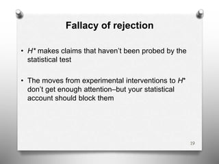 Fallacy of rejection
• H* makes claims that haven’t been probed by the
statistical test
• The moves from experimental interventions to H*
don’t get enough attention–but your statistical
account should block them
19
 