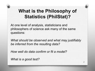 2
What is the Philosophy of
Statistics (PhilStat)?
At one level of analysis, statisticians and
philosophers of science ask many of the same
questions:
What should be observed and what may justifiably
be inferred from the resulting data?
How well do data confirm or fit a model?
What is a good test?
 