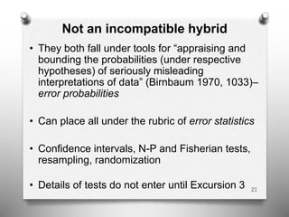Not an incompatible hybrid
• They both fall under tools for “appraising and
bounding the probabilities (under respective
hypotheses) of seriously misleading
interpretations of data” (Birnbaum 1970, 1033)–
error probabilities
• Can place all under the rubric of error statistics
• Confidence intervals, N-P and Fisherian tests,
resampling, randomization
• Details of tests do not enter until Excursion 3 21
 