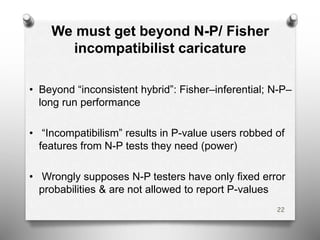 We must get beyond N-P/ Fisher
incompatibilist caricature
• Beyond “inconsistent hybrid”: Fisher–inferential; N-P–
long run performance
• “Incompatibilism” results in P-value users robbed of
features from N-P tests they need (power)
• Wrongly supposes N-P testers have only fixed error
probabilities & are not allowed to report P-values
22
 