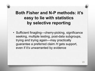 Both Fisher and N-P methods: it’s
easy to lie with statistics
by selective reporting
• Sufficient finagling—cherry-picking, significance
seeking, multiple testing, post-data subgroups,
trying and trying again—may practically
guarantee a preferred claim H gets support,
even if it’s unwarranted by evidence
23
 