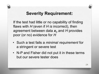 Severity Requirement:
If the test had little or no capability of finding
flaws with H (even if H is incorrect), then
agreement between data x0 and H provides
poor (or no) evidence for H
• Such a test fails a minimal requirement for
a stringent or severe test
• N-P and Fisher did not put it in these terms
but our severe tester does
24
 