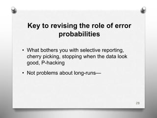 Key to revising the role of error
probabilities
• What bothers you with selective reporting,
cherry picking, stopping when the data look
good, P-hacking
• Not problems about long-runs—
28
 