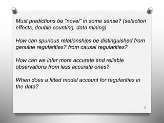 3
Must predictions be “novel” in some sense? (selection
effects, double counting, data mining)
How can spurious relationships be distinguished from
genuine regularities? from causal regularities?
How can we infer more accurate and reliable
observations from less accurate ones?
When does a fitted model account for regularities in
the data?
 