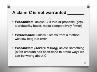 A claim C is not warranted _______
• Probabilism: unless C is true or probable (gets
a probability boost, made comparatively firmer)
• Performance: unless it stems from a method
with low long-run error
• Probativism (severe testing) unless something
(a fair amount) has been done to probe ways we
can be wrong about C
30
 
