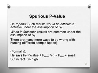 Spurious P-Value
He reports: Such results would be difficult to
achieve under the assumption of H0
When in fact such results are common under the
assumption of H0
There are many more ways to be wrong with
hunting (different sample space)
(Formally):
He says Pr(P-value ≤ Pobs; H0) ~ Pobs = small
But in fact it is high
31
 