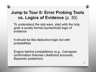 Jump to Tour II: Error Probing Tools
vs. Logics of Evidence (p. 30)
To understand the stat wars, start with the holy
grail–a purely formal (syntactical) logic of
evidence
It should be like deductive logic but with
probabilities
Engine behind probabilisms (e.g., Carnapian
confirmation theories Likelihood accounts,
Bayesian posteriors)
33
 