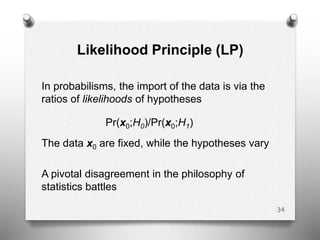 Likelihood Principle (LP)
In probabilisms, the import of the data is via the
ratios of likelihoods of hypotheses
Pr(x0;H0)/Pr(x0;H1)
The data x0 are fixed, while the hypotheses vary
A pivotal disagreement in the philosophy of
statistics battles
34
 
